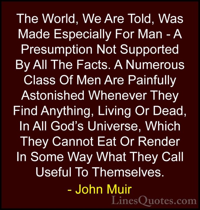John Muir Quotes (32) - The World, We Are Told, Was Made Especial... - QuotesThe World, We Are Told, Was Made Especially For Man - A Presumption Not Supported By All The Facts. A Numerous Class Of Men Are Painfully Astonished Whenever They Find Anything, Living Or Dead, In All God's Universe, Which They Cannot Eat Or Render In Some Way What They Call Useful To Themselves.