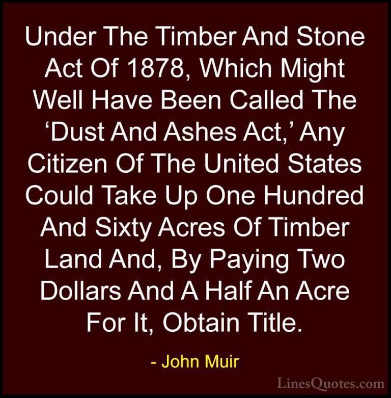 John Muir Quotes (33) - Under The Timber And Stone Act Of 1878, W... - QuotesUnder The Timber And Stone Act Of 1878, Which Might Well Have Been Called The 'Dust And Ashes Act,' Any Citizen Of The United States Could Take Up One Hundred And Sixty Acres Of Timber Land And, By Paying Two Dollars And A Half An Acre For It, Obtain Title.