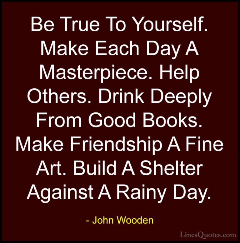 John Wooden Quotes (103) - Be True To Yourself. Make Each Day A M... - QuotesBe True To Yourself. Make Each Day A Masterpiece. Help Others. Drink Deeply From Good Books. Make Friendship A Fine Art. Build A Shelter Against A Rainy Day.