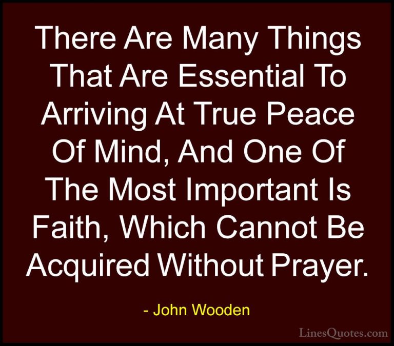 John Wooden Quotes (120) - There Are Many Things That Are Essenti... - QuotesThere Are Many Things That Are Essential To Arriving At True Peace Of Mind, And One Of The Most Important Is Faith, Which Cannot Be Acquired Without Prayer.