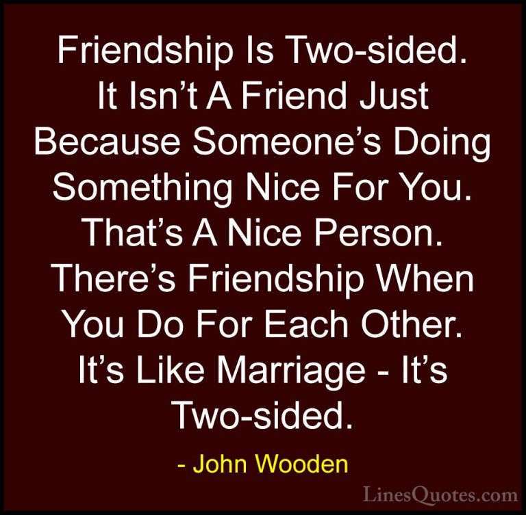 John Wooden Quotes (129) - Friendship Is Two-sided. It Isn't A Fr... - QuotesFriendship Is Two-sided. It Isn't A Friend Just Because Someone's Doing Something Nice For You. That's A Nice Person. There's Friendship When You Do For Each Other. It's Like Marriage - It's Two-sided.
