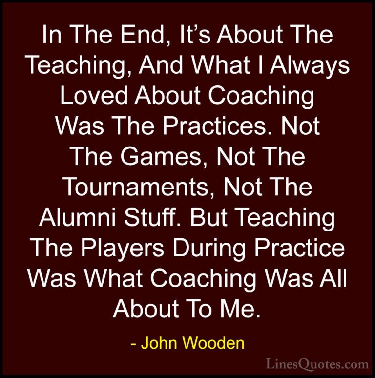 John Wooden Quotes (135) - In The End, It's About The Teaching, A... - QuotesIn The End, It's About The Teaching, And What I Always Loved About Coaching Was The Practices. Not The Games, Not The Tournaments, Not The Alumni Stuff. But Teaching The Players During Practice Was What Coaching Was All About To Me.
