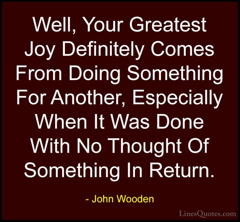John Wooden Quotes (147) - Well, Your Greatest Joy Definitely Com... - QuotesWell, Your Greatest Joy Definitely Comes From Doing Something For Another, Especially When It Was Done With No Thought Of Something In Return.