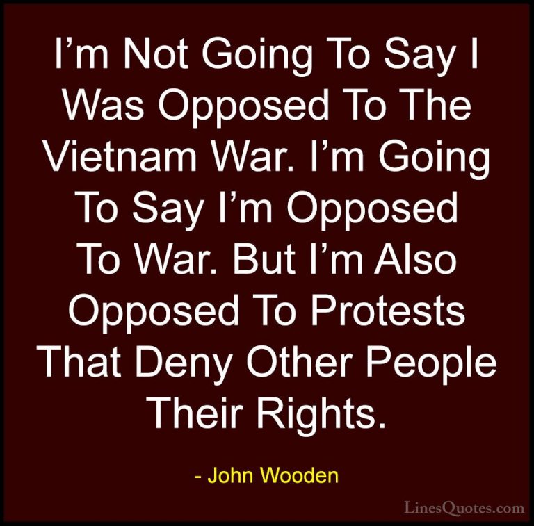John Wooden Quotes (160) - I'm Not Going To Say I Was Opposed To ... - QuotesI'm Not Going To Say I Was Opposed To The Vietnam War. I'm Going To Say I'm Opposed To War. But I'm Also Opposed To Protests That Deny Other People Their Rights.