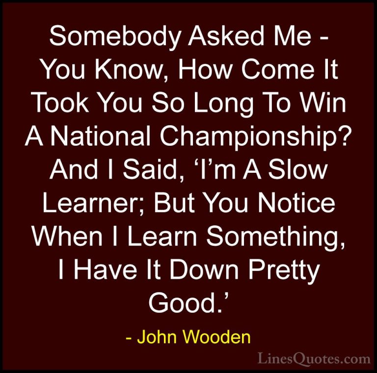 John Wooden Quotes (166) - Somebody Asked Me - You Know, How Come... - QuotesSomebody Asked Me - You Know, How Come It Took You So Long To Win A National Championship? And I Said, 'I'm A Slow Learner; But You Notice When I Learn Something, I Have It Down Pretty Good.'