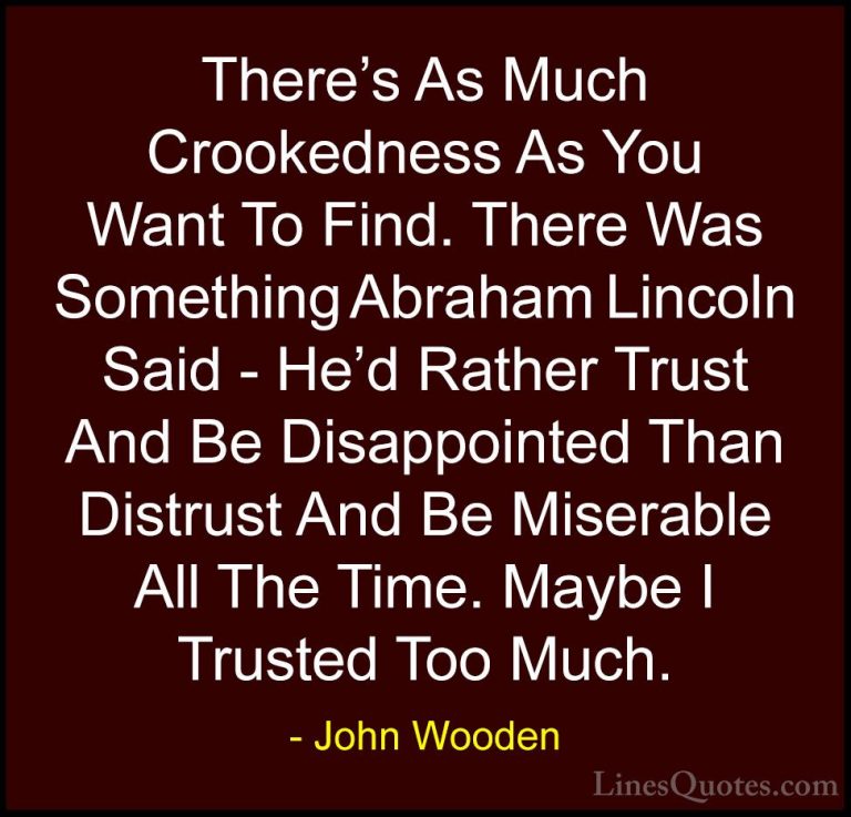 John Wooden Quotes (21) - There's As Much Crookedness As You Want... - QuotesThere's As Much Crookedness As You Want To Find. There Was Something Abraham Lincoln Said - He'd Rather Trust And Be Disappointed Than Distrust And Be Miserable All The Time. Maybe I Trusted Too Much.