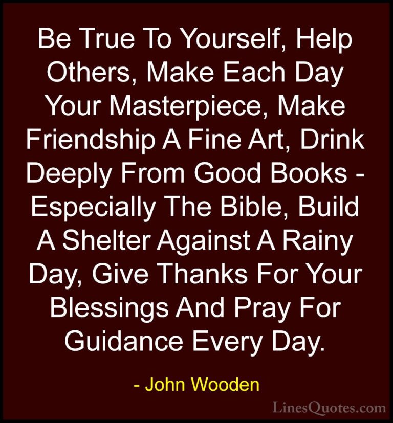 John Wooden Quotes (3) - Be True To Yourself, Help Others, Make E... - QuotesBe True To Yourself, Help Others, Make Each Day Your Masterpiece, Make Friendship A Fine Art, Drink Deeply From Good Books - Especially The Bible, Build A Shelter Against A Rainy Day, Give Thanks For Your Blessings And Pray For Guidance Every Day.