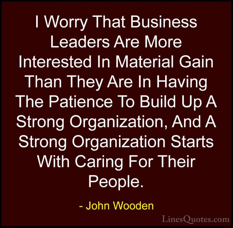 John Wooden Quotes (45) - I Worry That Business Leaders Are More ... - QuotesI Worry That Business Leaders Are More Interested In Material Gain Than They Are In Having The Patience To Build Up A Strong Organization, And A Strong Organization Starts With Caring For Their People.