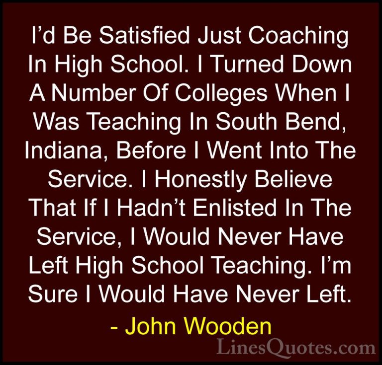 John Wooden Quotes (56) - I'd Be Satisfied Just Coaching In High ... - QuotesI'd Be Satisfied Just Coaching In High School. I Turned Down A Number Of Colleges When I Was Teaching In South Bend, Indiana, Before I Went Into The Service. I Honestly Believe That If I Hadn't Enlisted In The Service, I Would Never Have Left High School Teaching. I'm Sure I Would Have Never Left.