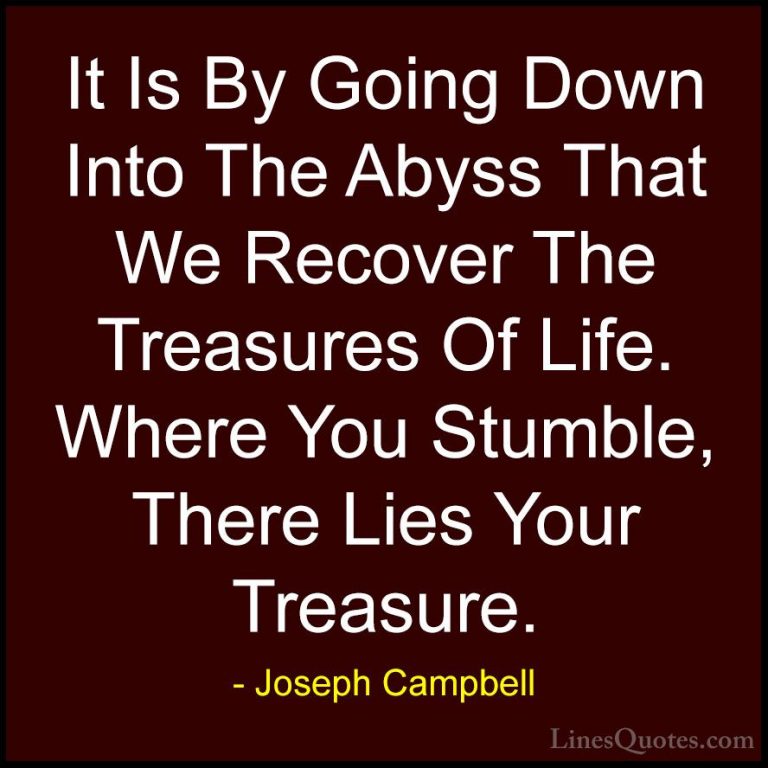 Joseph Campbell Quotes (11) - It Is By Going Down Into The Abyss ... - QuotesIt Is By Going Down Into The Abyss That We Recover The Treasures Of Life. Where You Stumble, There Lies Your Treasure.