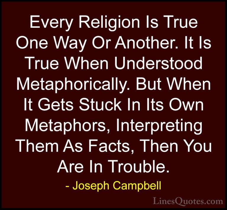 Joseph Campbell Quotes (19) - Every Religion Is True One Way Or A... - QuotesEvery Religion Is True One Way Or Another. It Is True When Understood Metaphorically. But When It Gets Stuck In Its Own Metaphors, Interpreting Them As Facts, Then You Are In Trouble.