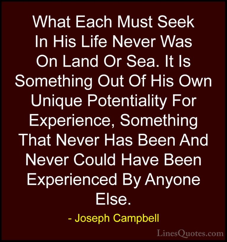 Joseph Campbell Quotes (26) - What Each Must Seek In His Life Nev... - QuotesWhat Each Must Seek In His Life Never Was On Land Or Sea. It Is Something Out Of His Own Unique Potentiality For Experience, Something That Never Has Been And Never Could Have Been Experienced By Anyone Else.