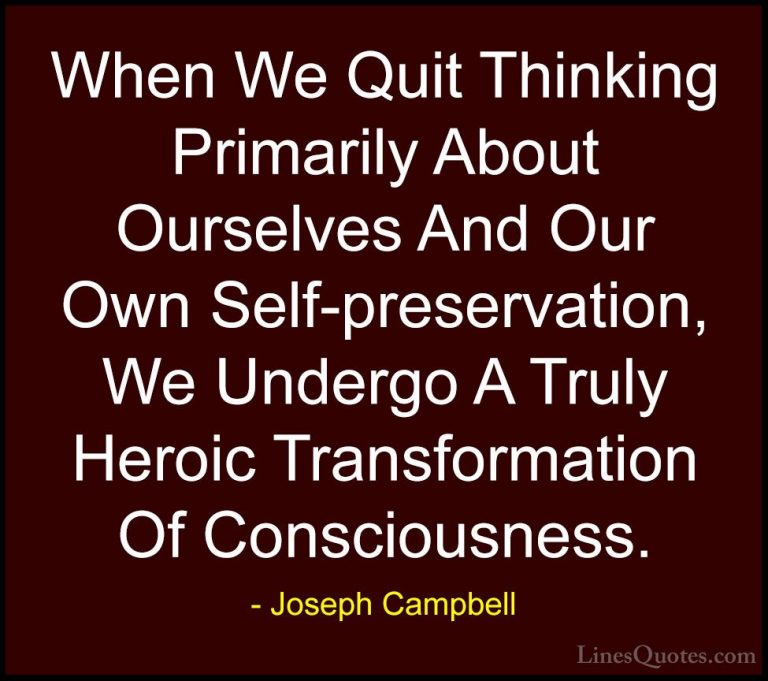 Joseph Campbell Quotes (28) - When We Quit Thinking Primarily Abo... - QuotesWhen We Quit Thinking Primarily About Ourselves And Our Own Self-preservation, We Undergo A Truly Heroic Transformation Of Consciousness.