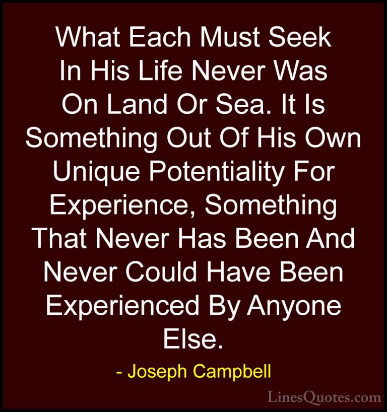 Joseph Campbell Quotes (54) - What Each Must Seek In His Life Nev... - QuotesWhat Each Must Seek In His Life Never Was On Land Or Sea. It Is Something Out Of His Own Unique Potentiality For Experience, Something That Never Has Been And Never Could Have Been Experienced By Anyone Else.