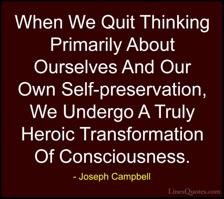 Joseph Campbell Quotes (56) - When We Quit Thinking Primarily Abo... - QuotesWhen We Quit Thinking Primarily About Ourselves And Our Own Self-preservation, We Undergo A Truly Heroic Transformation Of Consciousness.