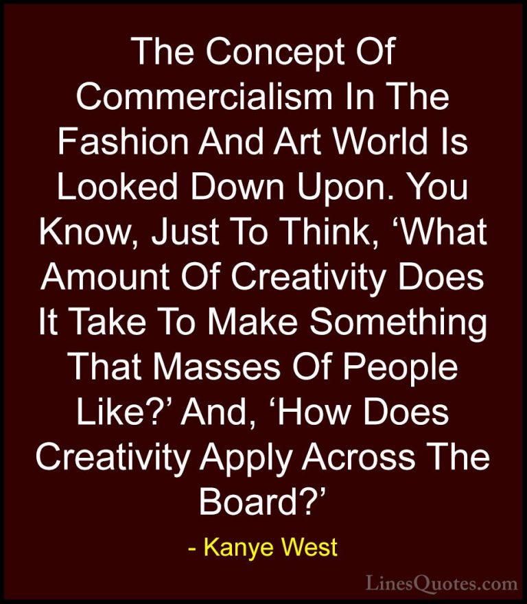 Kanye West Quotes (21) - The Concept Of Commercialism In The Fash... - QuotesThe Concept Of Commercialism In The Fashion And Art World Is Looked Down Upon. You Know, Just To Think, 'What Amount Of Creativity Does It Take To Make Something That Masses Of People Like?' And, 'How Does Creativity Apply Across The Board?'
