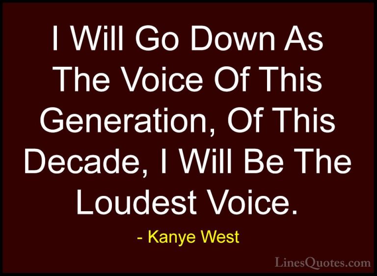 Kanye West Quotes (26) - I Will Go Down As The Voice Of This Gene... - QuotesI Will Go Down As The Voice Of This Generation, Of This Decade, I Will Be The Loudest Voice.