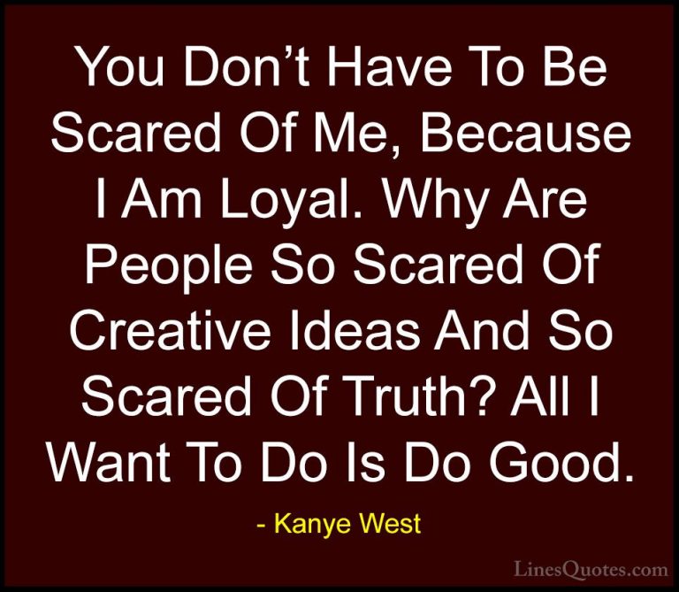 Kanye West Quotes (28) - You Don't Have To Be Scared Of Me, Becau... - QuotesYou Don't Have To Be Scared Of Me, Because I Am Loyal. Why Are People So Scared Of Creative Ideas And So Scared Of Truth? All I Want To Do Is Do Good.