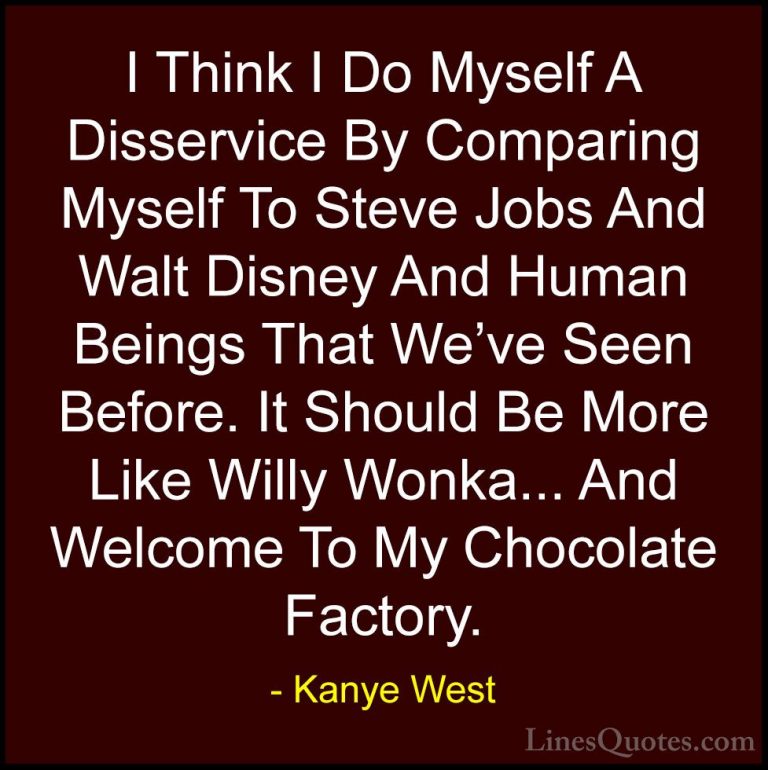 Kanye West Quotes (30) - I Think I Do Myself A Disservice By Comp... - QuotesI Think I Do Myself A Disservice By Comparing Myself To Steve Jobs And Walt Disney And Human Beings That We've Seen Before. It Should Be More Like Willy Wonka... And Welcome To My Chocolate Factory.