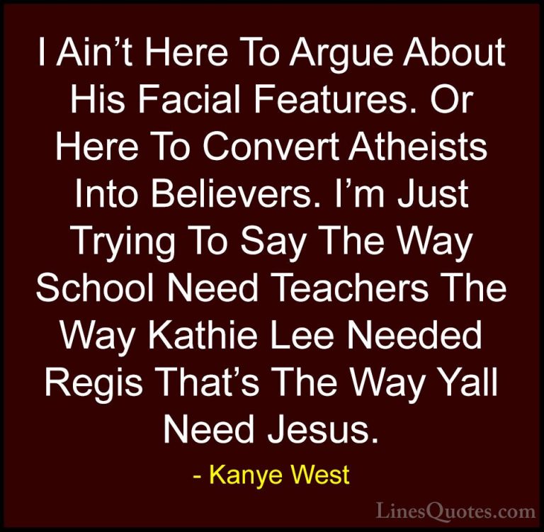 Kanye West Quotes (33) - I Ain't Here To Argue About His Facial F... - QuotesI Ain't Here To Argue About His Facial Features. Or Here To Convert Atheists Into Believers. I'm Just Trying To Say The Way School Need Teachers The Way Kathie Lee Needed Regis That's The Way Yall Need Jesus.