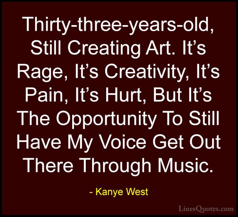 Kanye West Quotes (37) - Thirty-three-years-old, Still Creating A... - QuotesThirty-three-years-old, Still Creating Art. It's Rage, It's Creativity, It's Pain, It's Hurt, But It's The Opportunity To Still Have My Voice Get Out There Through Music.