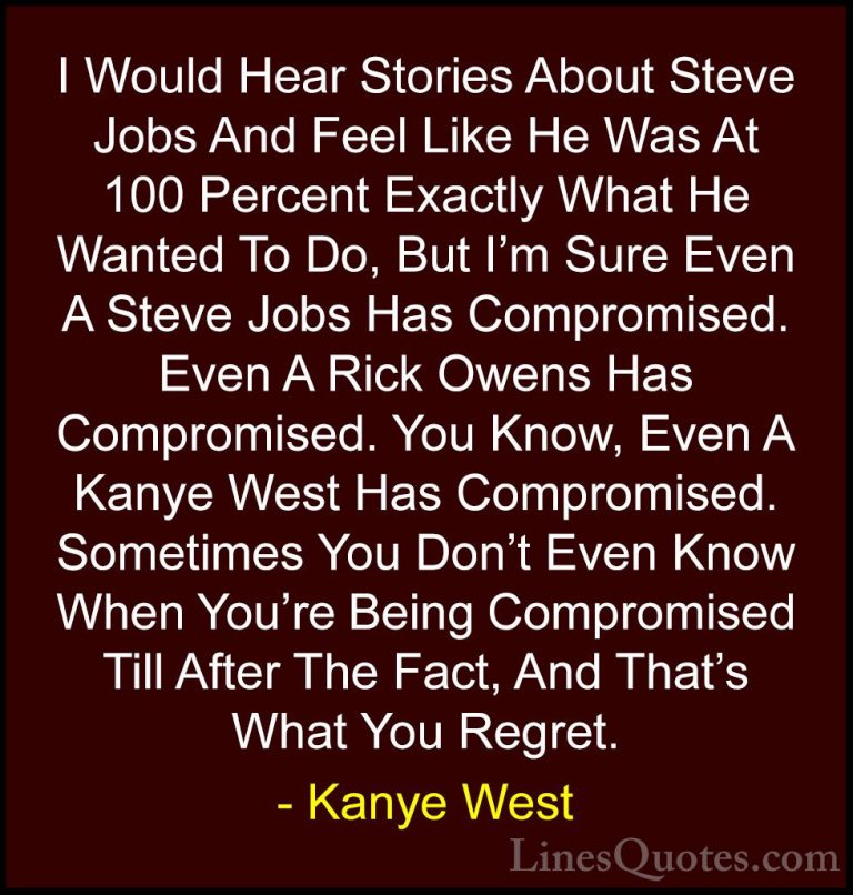 Kanye West Quotes (44) - I Would Hear Stories About Steve Jobs An... - QuotesI Would Hear Stories About Steve Jobs And Feel Like He Was At 100 Percent Exactly What He Wanted To Do, But I'm Sure Even A Steve Jobs Has Compromised. Even A Rick Owens Has Compromised. You Know, Even A Kanye West Has Compromised. Sometimes You Don't Even Know When You're Being Compromised Till After The Fact, And That's What You Regret.