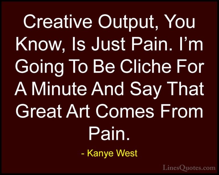 Kanye West Quotes (45) - Creative Output, You Know, Is Just Pain.... - QuotesCreative Output, You Know, Is Just Pain. I'm Going To Be Cliche For A Minute And Say That Great Art Comes From Pain.