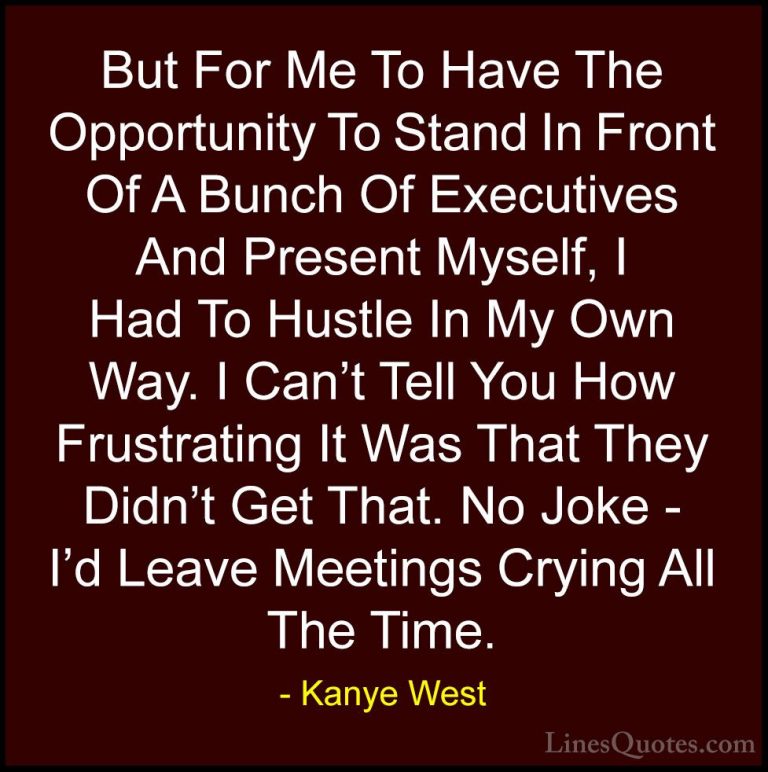Kanye West Quotes (48) - But For Me To Have The Opportunity To St... - QuotesBut For Me To Have The Opportunity To Stand In Front Of A Bunch Of Executives And Present Myself, I Had To Hustle In My Own Way. I Can't Tell You How Frustrating It Was That They Didn't Get That. No Joke - I'd Leave Meetings Crying All The Time.