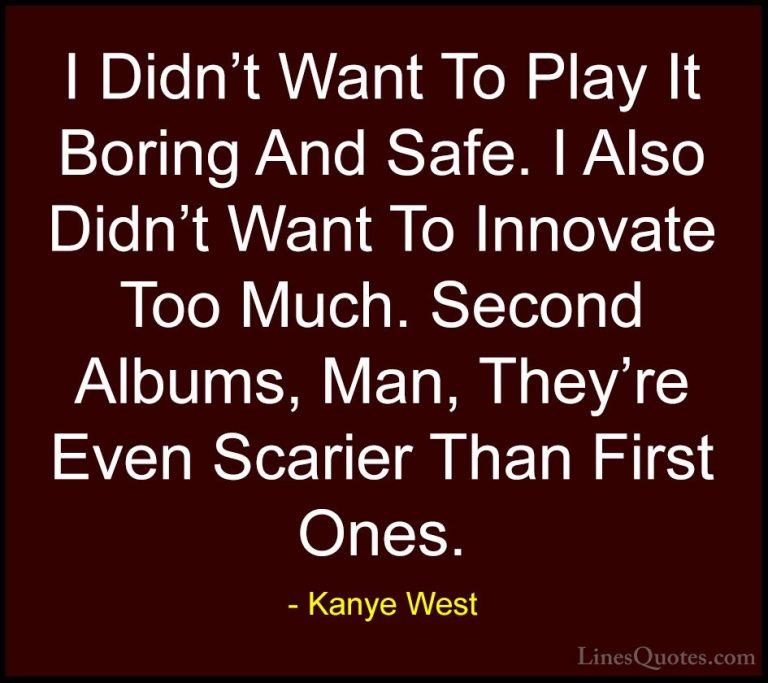 Kanye West Quotes (49) - I Didn't Want To Play It Boring And Safe... - QuotesI Didn't Want To Play It Boring And Safe. I Also Didn't Want To Innovate Too Much. Second Albums, Man, They're Even Scarier Than First Ones.