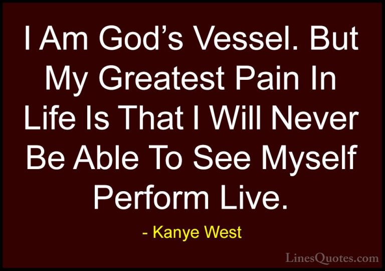 Kanye West Quotes (9) - I Am God's Vessel. But My Greatest Pain I... - QuotesI Am God's Vessel. But My Greatest Pain In Life Is That I Will Never Be Able To See Myself Perform Live.