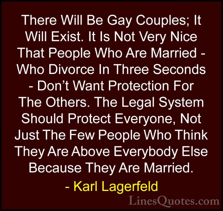Karl Lagerfeld Quotes (108) - There Will Be Gay Couples; It Will ... - QuotesThere Will Be Gay Couples; It Will Exist. It Is Not Very Nice That People Who Are Married - Who Divorce In Three Seconds - Don't Want Protection For The Others. The Legal System Should Protect Everyone, Not Just The Few People Who Think They Are Above Everybody Else Because They Are Married.