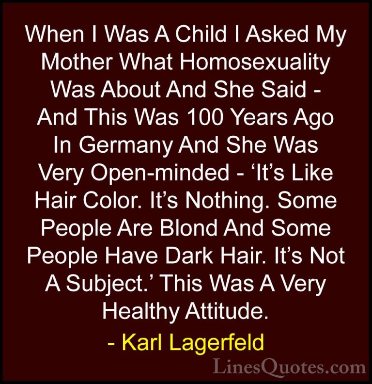 Karl Lagerfeld Quotes (30) - When I Was A Child I Asked My Mother... - QuotesWhen I Was A Child I Asked My Mother What Homosexuality Was About And She Said - And This Was 100 Years Ago In Germany And She Was Very Open-minded - 'It's Like Hair Color. It's Nothing. Some People Are Blond And Some People Have Dark Hair. It's Not A Subject.' This Was A Very Healthy Attitude.