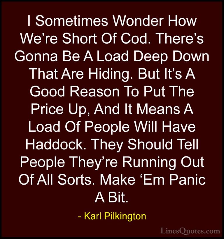 Karl Pilkington Quotes (1) - I Sometimes Wonder How We're Short O... - QuotesI Sometimes Wonder How We're Short Of Cod. There's Gonna Be A Load Deep Down That Are Hiding. But It's A Good Reason To Put The Price Up, And It Means A Load Of People Will Have Haddock. They Should Tell People They're Running Out Of All Sorts. Make 'Em Panic A Bit.