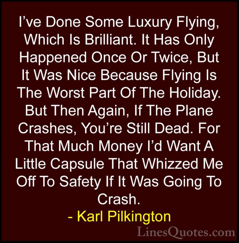 Karl Pilkington Quotes (15) - I've Done Some Luxury Flying, Which... - QuotesI've Done Some Luxury Flying, Which Is Brilliant. It Has Only Happened Once Or Twice, But It Was Nice Because Flying Is The Worst Part Of The Holiday. But Then Again, If The Plane Crashes, You're Still Dead. For That Much Money I'd Want A Little Capsule That Whizzed Me Off To Safety If It Was Going To Crash.