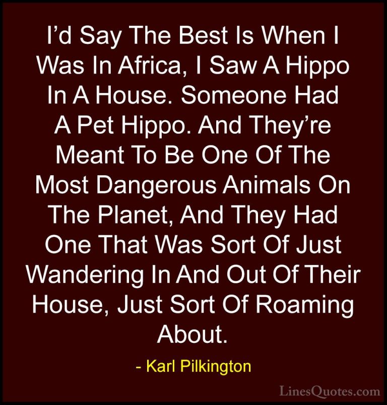 Karl Pilkington Quotes (23) - I'd Say The Best Is When I Was In A... - QuotesI'd Say The Best Is When I Was In Africa, I Saw A Hippo In A House. Someone Had A Pet Hippo. And They're Meant To Be One Of The Most Dangerous Animals On The Planet, And They Had One That Was Sort Of Just Wandering In And Out Of Their House, Just Sort Of Roaming About.