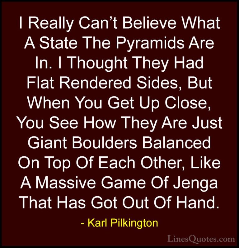 Karl Pilkington Quotes (26) - I Really Can't Believe What A State... - QuotesI Really Can't Believe What A State The Pyramids Are In. I Thought They Had Flat Rendered Sides, But When You Get Up Close, You See How They Are Just Giant Boulders Balanced On Top Of Each Other, Like A Massive Game Of Jenga That Has Got Out Of Hand.