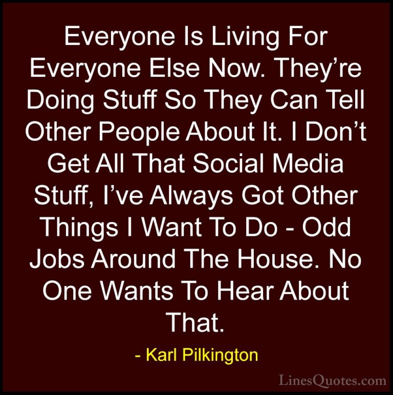 Karl Pilkington Quotes (37) - Everyone Is Living For Everyone Els... - QuotesEveryone Is Living For Everyone Else Now. They're Doing Stuff So They Can Tell Other People About It. I Don't Get All That Social Media Stuff, I've Always Got Other Things I Want To Do - Odd Jobs Around The House. No One Wants To Hear About That.