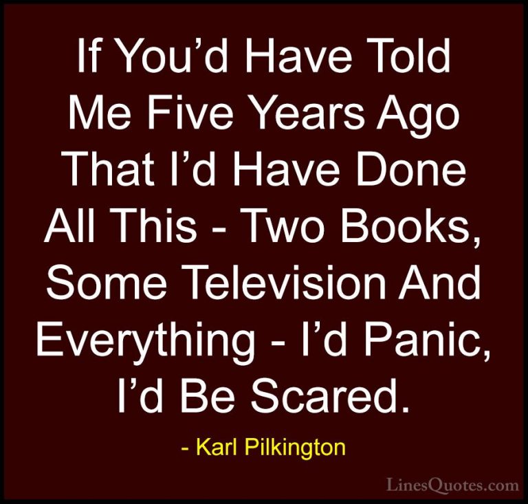 Karl Pilkington Quotes (42) - If You'd Have Told Me Five Years Ag... - QuotesIf You'd Have Told Me Five Years Ago That I'd Have Done All This - Two Books, Some Television And Everything - I'd Panic, I'd Be Scared.