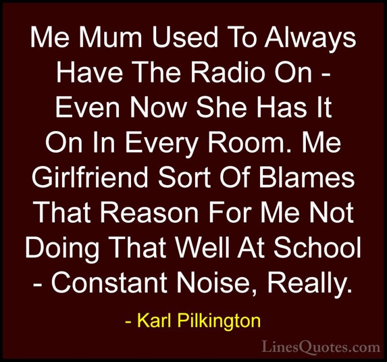 Karl Pilkington Quotes (64) - Me Mum Used To Always Have The Radi... - QuotesMe Mum Used To Always Have The Radio On - Even Now She Has It On In Every Room. Me Girlfriend Sort Of Blames That Reason For Me Not Doing That Well At School - Constant Noise, Really.