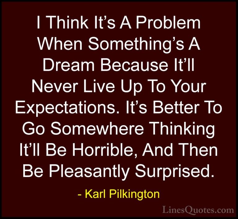 Karl Pilkington Quotes (70) - I Think It's A Problem When Somethi... - QuotesI Think It's A Problem When Something's A Dream Because It'll Never Live Up To Your Expectations. It's Better To Go Somewhere Thinking It'll Be Horrible, And Then Be Pleasantly Surprised.