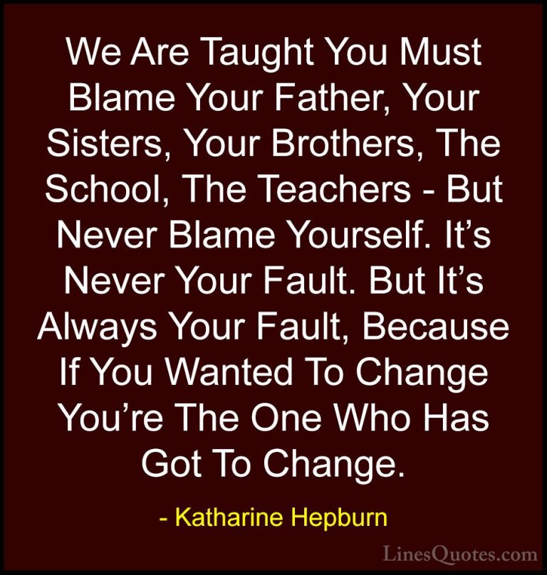 Katharine Hepburn Quotes (18) - We Are Taught You Must Blame Your... - QuotesWe Are Taught You Must Blame Your Father, Your Sisters, Your Brothers, The School, The Teachers - But Never Blame Yourself. It's Never Your Fault. But It's Always Your Fault, Because If You Wanted To Change You're The One Who Has Got To Change.
