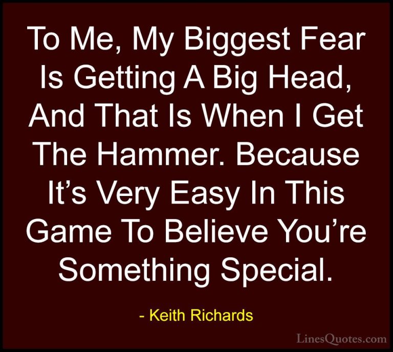 Keith Richards Quotes (5) - To Me, My Biggest Fear Is Getting A B... - QuotesTo Me, My Biggest Fear Is Getting A Big Head, And That Is When I Get The Hammer. Because It's Very Easy In This Game To Believe You're Something Special.
