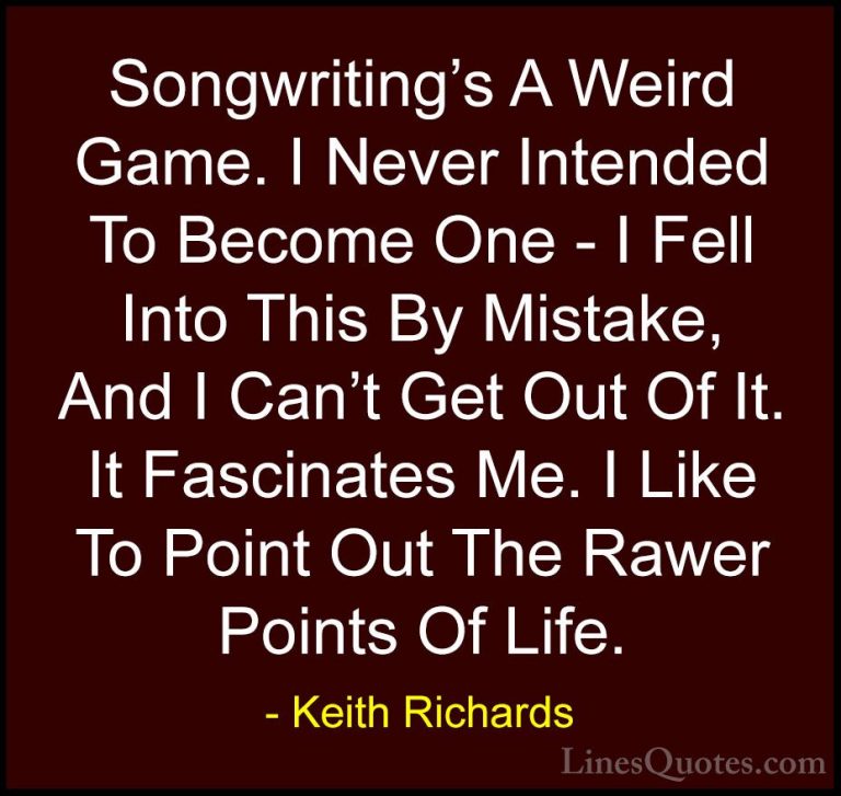 Keith Richards Quotes (9) - Songwriting's A Weird Game. I Never I... - QuotesSongwriting's A Weird Game. I Never Intended To Become One - I Fell Into This By Mistake, And I Can't Get Out Of It. It Fascinates Me. I Like To Point Out The Rawer Points Of Life.