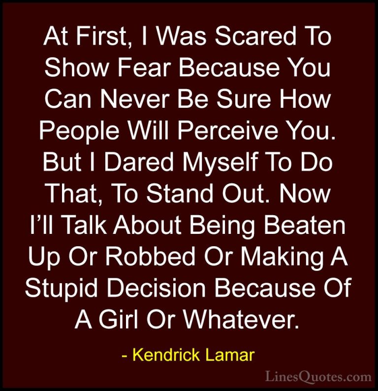 Kendrick Lamar Quotes (18) - At First, I Was Scared To Show Fear ... - QuotesAt First, I Was Scared To Show Fear Because You Can Never Be Sure How People Will Perceive You. But I Dared Myself To Do That, To Stand Out. Now I'll Talk About Being Beaten Up Or Robbed Or Making A Stupid Decision Because Of A Girl Or Whatever.