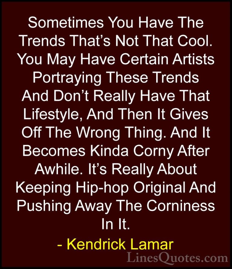Kendrick Lamar Quotes (24) - Sometimes You Have The Trends That's... - QuotesSometimes You Have The Trends That's Not That Cool. You May Have Certain Artists Portraying These Trends And Don't Really Have That Lifestyle, And Then It Gives Off The Wrong Thing. And It Becomes Kinda Corny After Awhile. It's Really About Keeping Hip-hop Original And Pushing Away The Corniness In It.