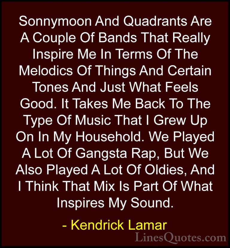 Kendrick Lamar Quotes (25) - Sonnymoon And Quadrants Are A Couple... - QuotesSonnymoon And Quadrants Are A Couple Of Bands That Really Inspire Me In Terms Of The Melodics Of Things And Certain Tones And Just What Feels Good. It Takes Me Back To The Type Of Music That I Grew Up On In My Household. We Played A Lot Of Gangsta Rap, But We Also Played A Lot Of Oldies, And I Think That Mix Is Part Of What Inspires My Sound.