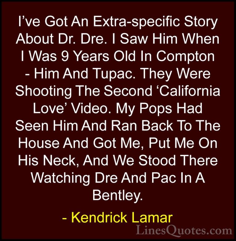 Kendrick Lamar Quotes (27) - I've Got An Extra-specific Story Abo... - QuotesI've Got An Extra-specific Story About Dr. Dre. I Saw Him When I Was 9 Years Old In Compton - Him And Tupac. They Were Shooting The Second 'California Love' Video. My Pops Had Seen Him And Ran Back To The House And Got Me, Put Me On His Neck, And We Stood There Watching Dre And Pac In A Bentley.