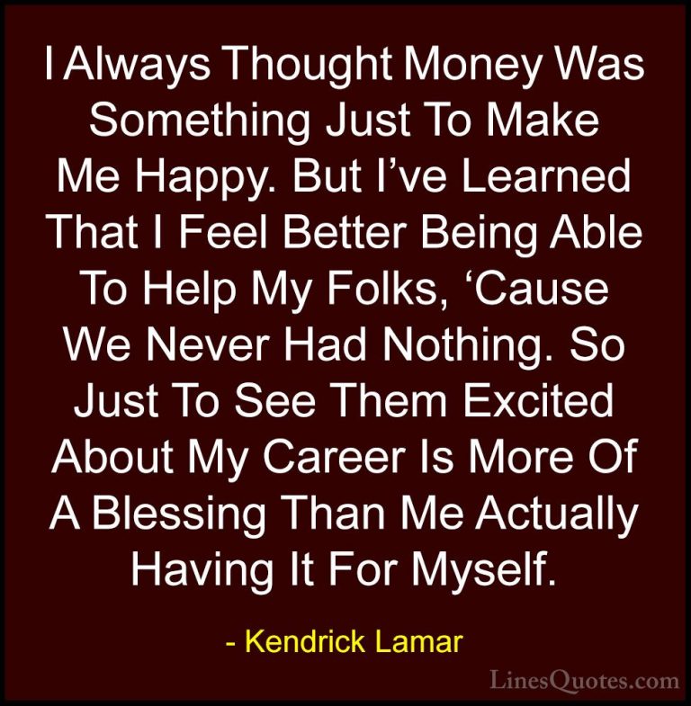 Kendrick Lamar Quotes (4) - I Always Thought Money Was Something ... - QuotesI Always Thought Money Was Something Just To Make Me Happy. But I've Learned That I Feel Better Being Able To Help My Folks, 'Cause We Never Had Nothing. So Just To See Them Excited About My Career Is More Of A Blessing Than Me Actually Having It For Myself.