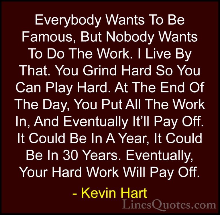 Kevin Hart Quotes (1) - Everybody Wants To Be Famous, But Nobody ... - QuotesEverybody Wants To Be Famous, But Nobody Wants To Do The Work. I Live By That. You Grind Hard So You Can Play Hard. At The End Of The Day, You Put All The Work In, And Eventually It'll Pay Off. It Could Be In A Year, It Could Be In 30 Years. Eventually, Your Hard Work Will Pay Off.