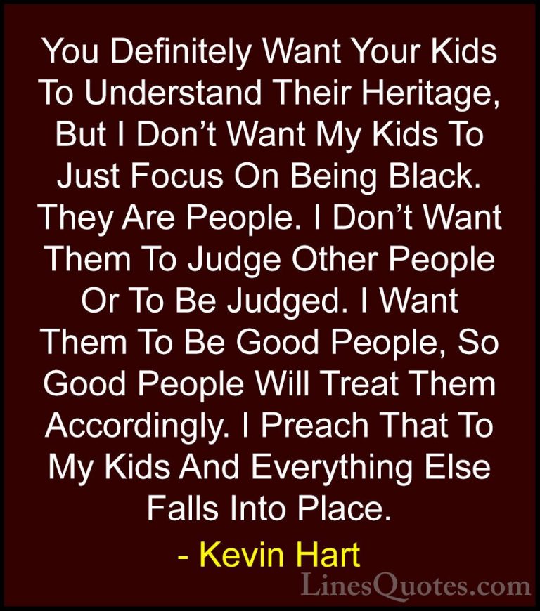Kevin Hart Quotes (10) - You Definitely Want Your Kids To Underst... - QuotesYou Definitely Want Your Kids To Understand Their Heritage, But I Don't Want My Kids To Just Focus On Being Black. They Are People. I Don't Want Them To Judge Other People Or To Be Judged. I Want Them To Be Good People, So Good People Will Treat Them Accordingly. I Preach That To My Kids And Everything Else Falls Into Place.